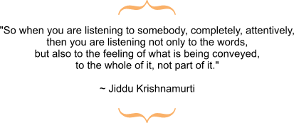 So when you are listening to somebody, completely, attentively, then you are listening not only to the words, but also to the feeling of what is being conveyed, to the whole of it, not part of it. ~Jiddu Krishnamurti